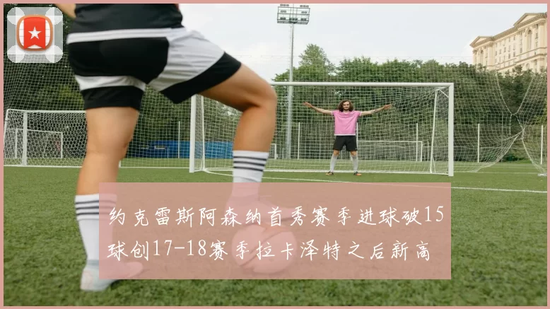约克雷斯阿森纳首秀赛季进球破15球创17-18赛季拉卡泽特之后新高