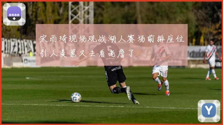 宋雨琦现场观战湖人赛场前排座位引人羡慕又去看老詹了